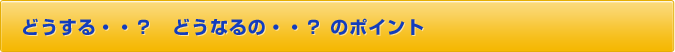 どうする・・？　どうなるの・・？　のポイント